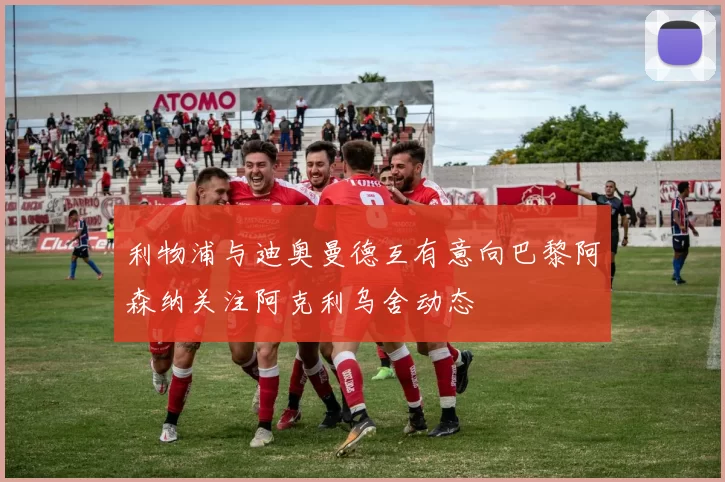 利物浦与迪奥曼德互有意向巴黎阿森纳关注阿克利乌舍动态