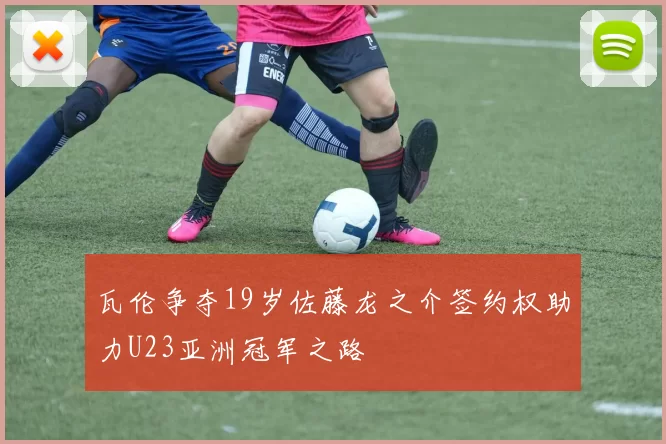 瓦伦争夺19岁佐藤龙之介签约权助力U23亚洲冠军之路