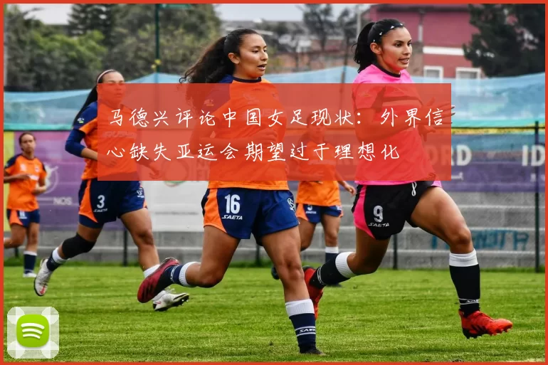 马德兴评论中国女足现状：外界信心缺失亚运会期望过于理想化