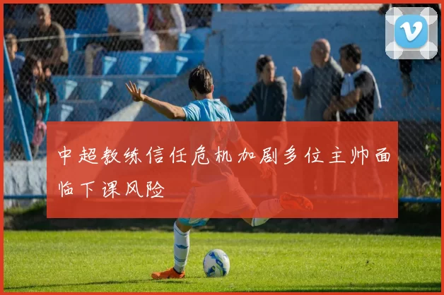 中超教练信任危机加剧多位主帅面临下课风险