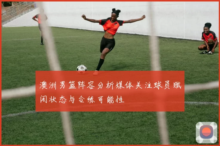 澳洲男篮阵容分析媒体关注球员赋闲状态与合练可能性