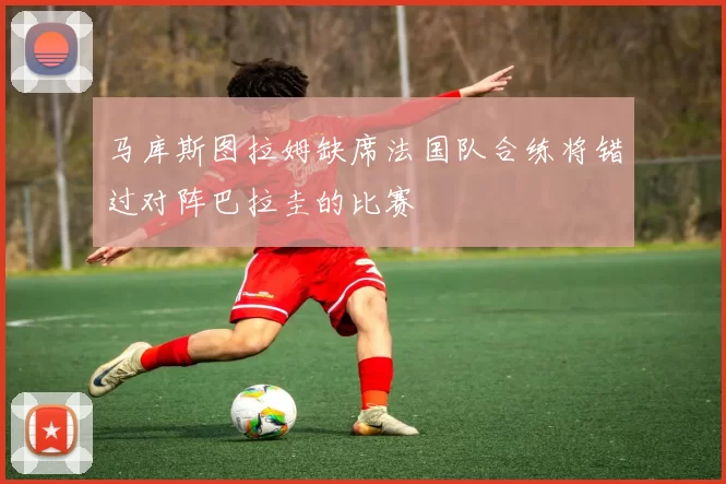 马库斯图拉姆缺席法国队合练将错过对阵巴拉圭的比赛