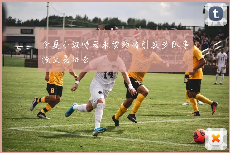 今夏小波特若未续约将引发多队争抢交易机会