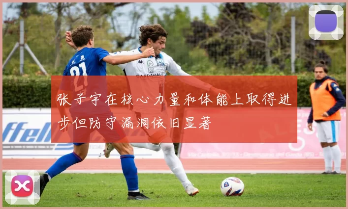 张子宇在核心力量和体能上取得进步但防守漏洞依旧显著