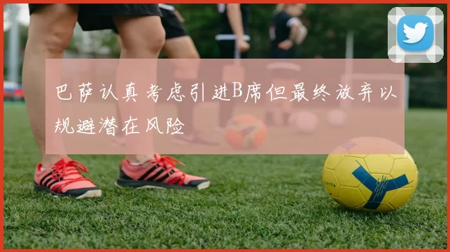 巴萨认真考虑引进B席但最终放弃以规避潜在风险