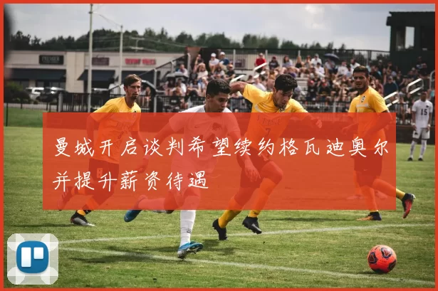 曼城开启谈判希望续约格瓦迪奥尔并提升薪资待遇