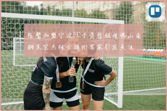 陈骜加盟宁波FC于贵哲租借佛山南狮朱宝杰转会梅州客家引发关注