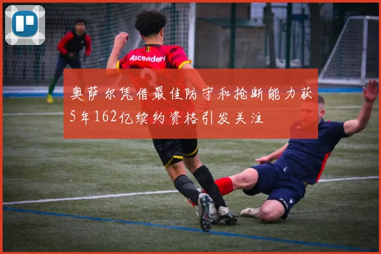 奥萨尔凭借最佳防守和抢断能力获5年162亿续约资格引发关注