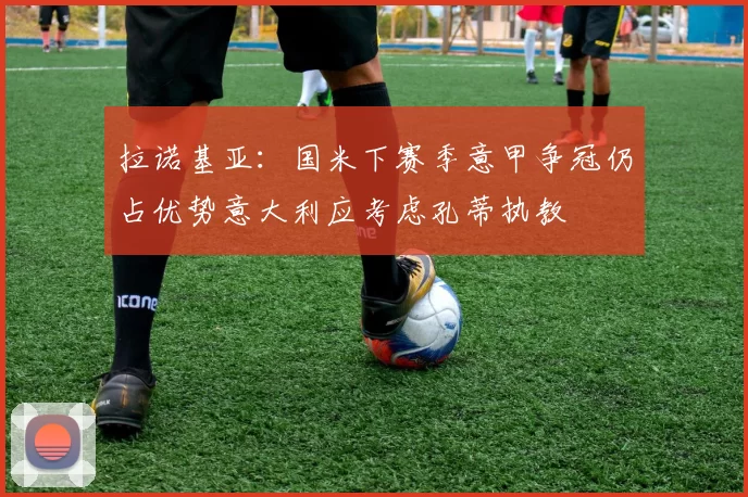 拉诺基亚：国米下赛季意甲争冠仍占优势意大利应考虑孔蒂执教