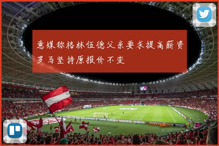 意媒称格林伍德父亲要求提高薪资罗马坚持原报价不变