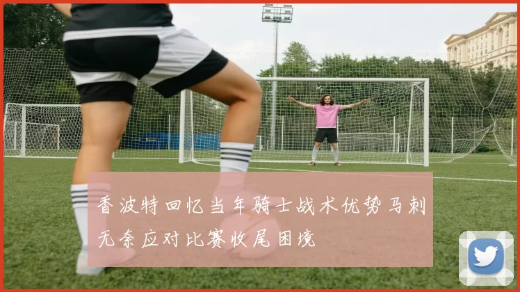 香波特回忆当年骑士战术优势马刺无奈应对比赛收尾困境