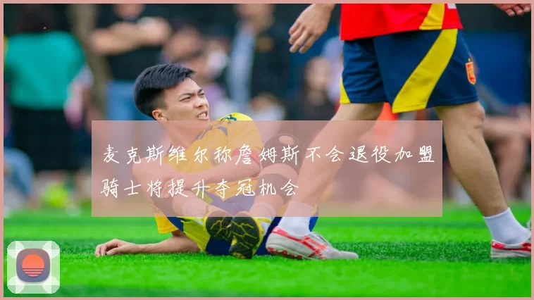 麦克斯维尔称詹姆斯不会退役加盟骑士将提升夺冠机会