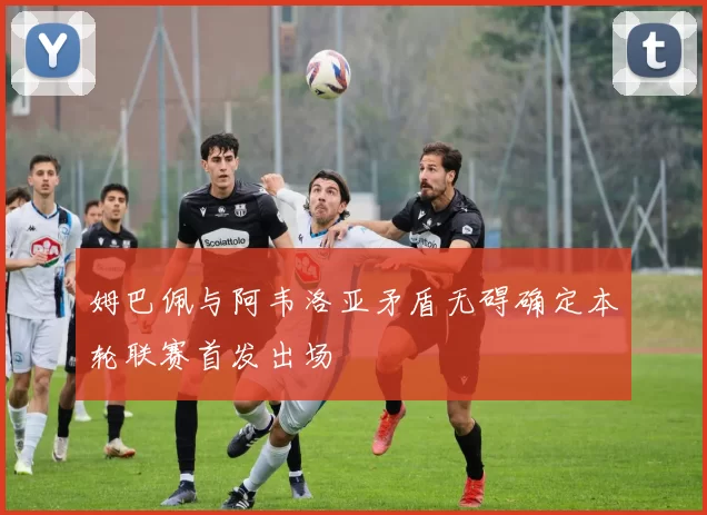 姆巴佩与阿韦洛亚矛盾无碍确定本轮联赛首发出场
