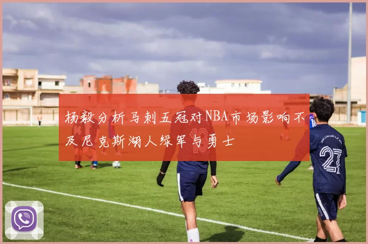 杨毅分析马刺五冠对NBA市场影响不及尼克斯湖人绿军与勇士