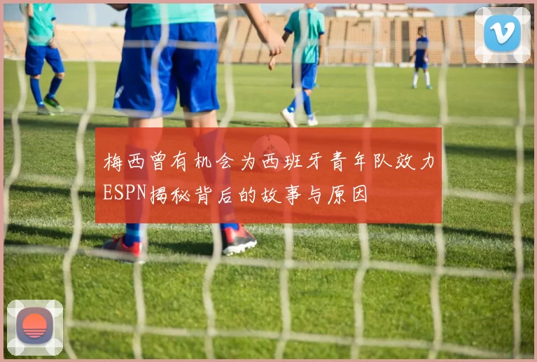 梅西曾有机会为西班牙青年队效力ESPN揭秘背后的故事与原因
