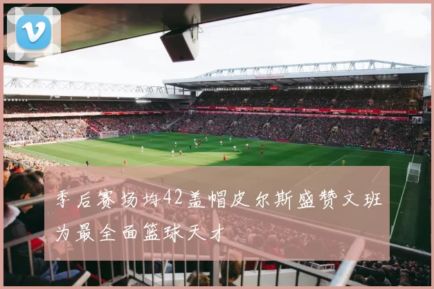季后赛场均42盖帽皮尔斯盛赞文班为最全面篮球天才