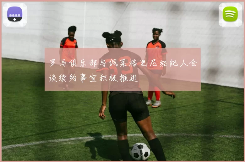 罗马俱乐部与佩莱格里尼经纪人会谈续约事宜积极推进