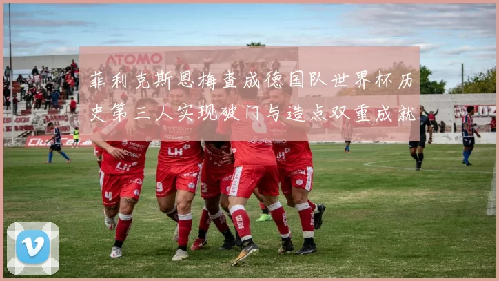 菲利克斯恩梅查成德国队世界杯历史第三人实现破门与造点双重成就