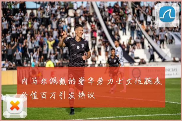内马尔佩戴的奢华劳力士女性腕表价值百万引发热议