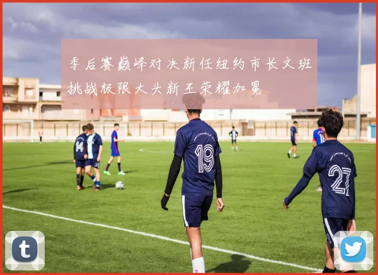 季后赛巅峰对决新任纽约市长文班挑战极限大头新王荣耀加冕