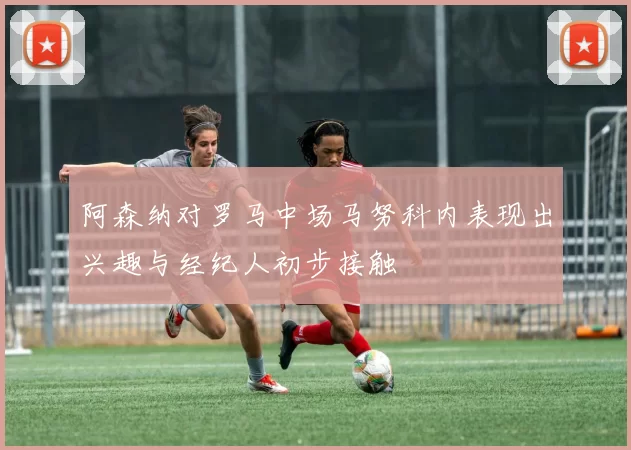 阿森纳对罗马中场马努科内表现出兴趣与经纪人初步接触