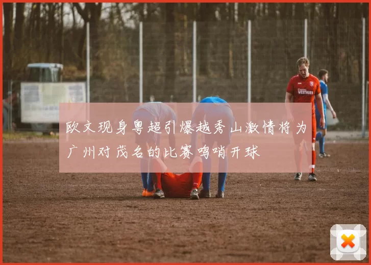 欧文现身粤超引爆越秀山激情将为广州对茂名的比赛鸣哨开球