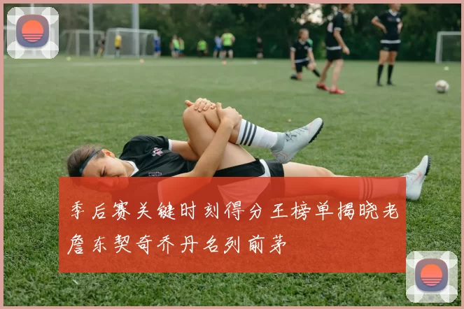 季后赛关键时刻得分王榜单揭晓老詹东契奇乔丹名列前茅