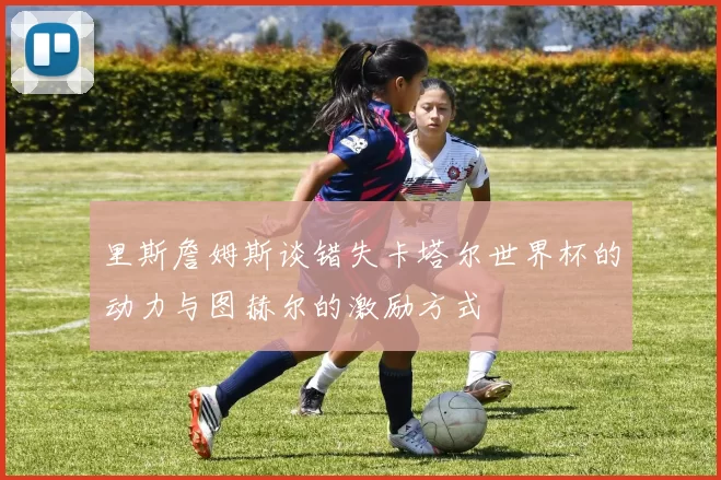 里斯詹姆斯谈错失卡塔尔世界杯的动力与图赫尔的激励方式