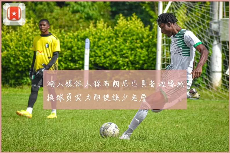 湖人媒体人称布朗尼已具备边缘轮换球员实力即使缺少老詹