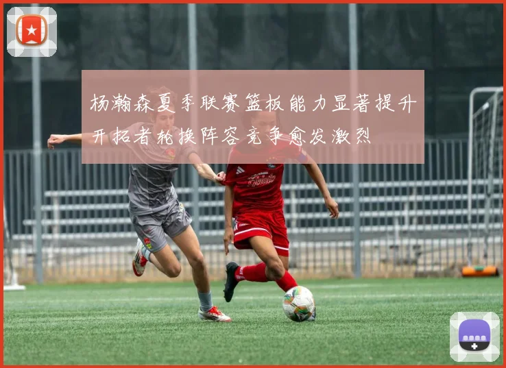 杨瀚森夏季联赛篮板能力显著提升开拓者轮换阵容竞争愈发激烈