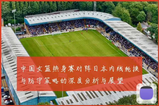 中国女篮热身赛对阵日本内线轮换与防守策略的深度分析与展望